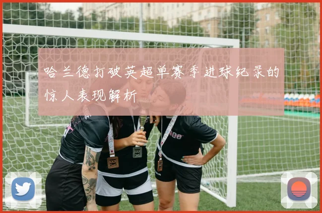 哈兰德打破英超单赛季进球纪录的惊人表现解析