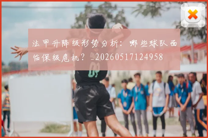 法甲升降级形势分析：哪些球队面临保级危机？_20260517124958