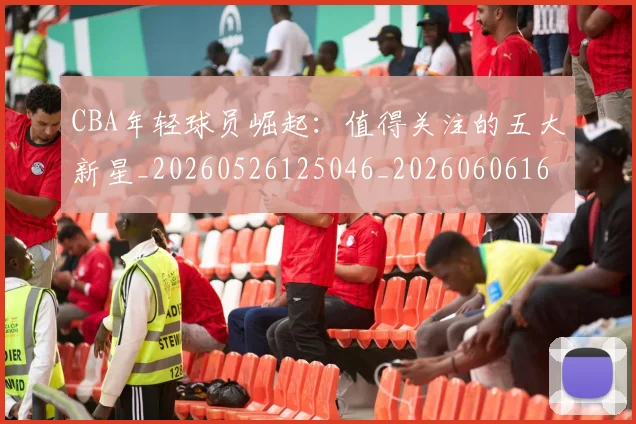 CBA年轻球员崛起：值得关注的五大新星_20260526125046_20260606165222