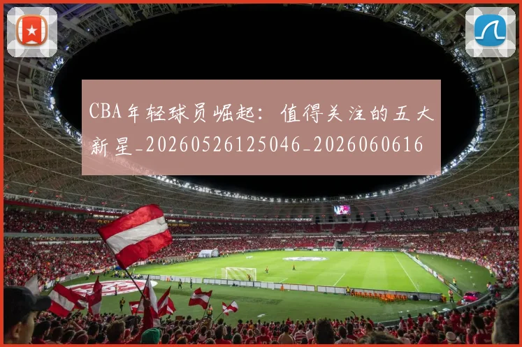 CBA年轻球员崛起：值得关注的五大新星_20260526125046_20260606165222